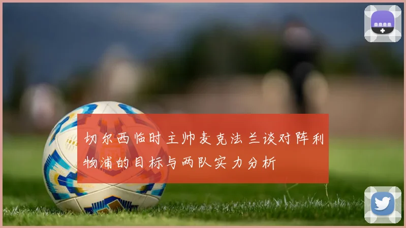 切尔西临时主帅麦克法兰谈对阵利物浦的目标与两队实力分析