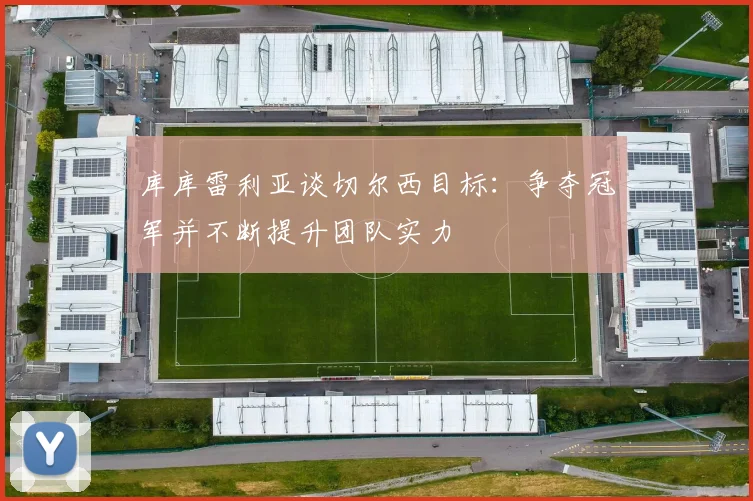 库库雷利亚谈切尔西目标：争夺冠军并不断提升团队实力