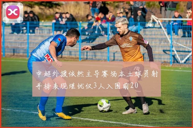 中超外援依然主导赛场本土球员射手榜表现堪忧仅3人入围前20