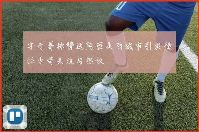 字母哥称赞迈阿密美丽城市引发德拉季奇关注与热议