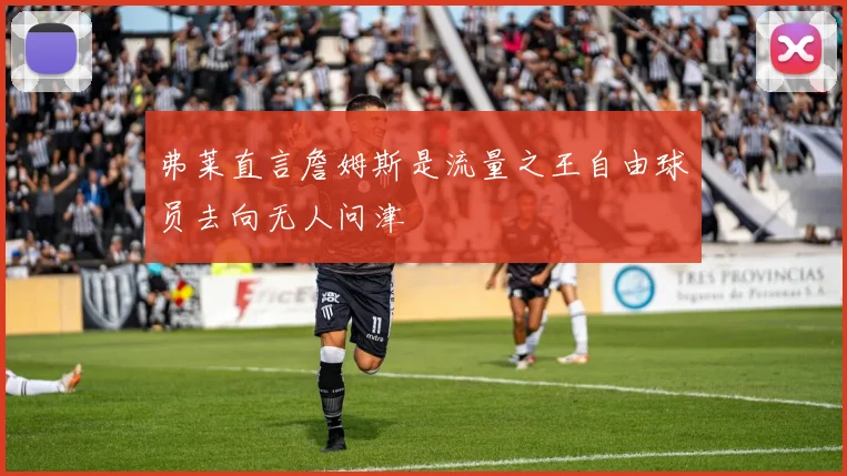 弗莱直言詹姆斯是流量之王自由球员去向无人问津