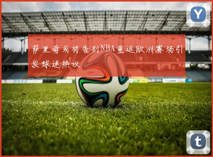 萨里奇或将告别NBA重返欧洲赛场引发球迷热议