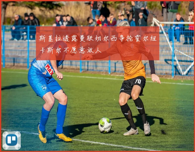 斯基拉透露曼联切尔西争抢霍尔纽卡斯尔不愿意放人