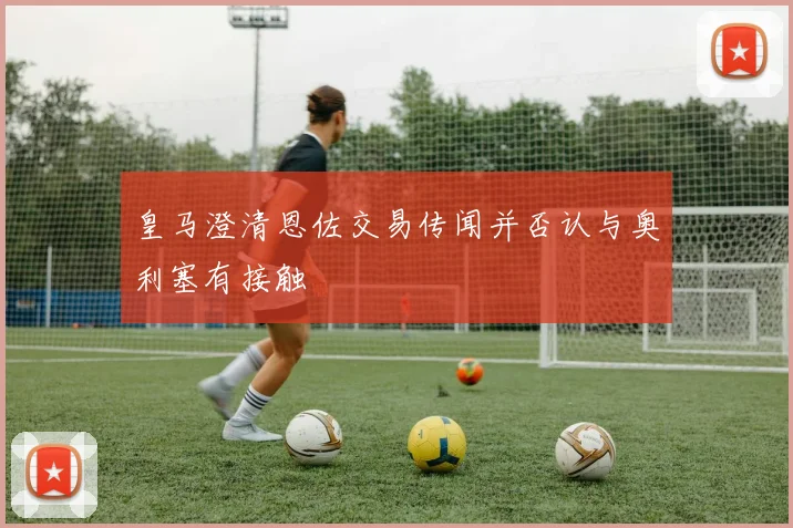 皇马澄清恩佐交易传闻并否认与奥利塞有接触
