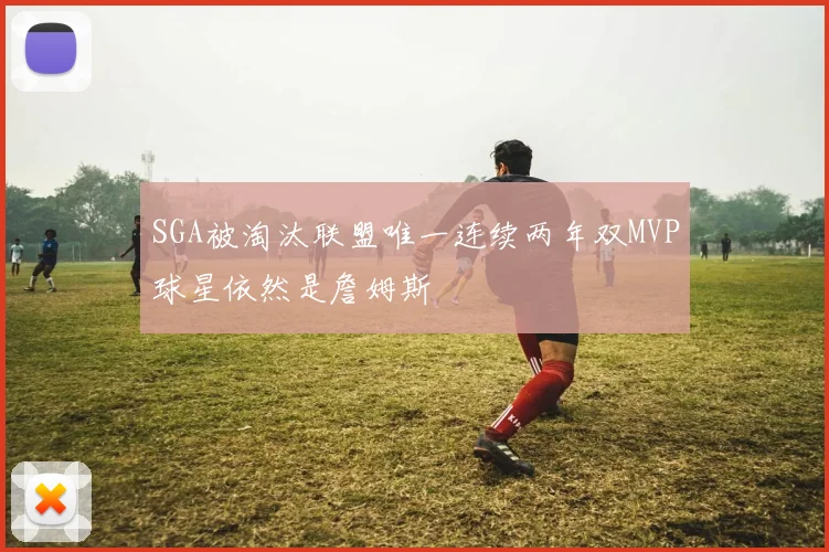 SGA被淘汰联盟唯一连续两年双MVP球星依然是詹姆斯