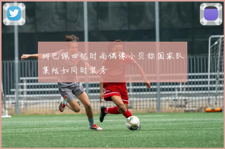 姆巴佩回忆时尚偶像小贝称国家队集结如同时装秀