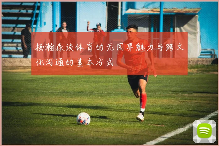 杨瀚森谈体育的无国界魅力与跨文化沟通的基本方式