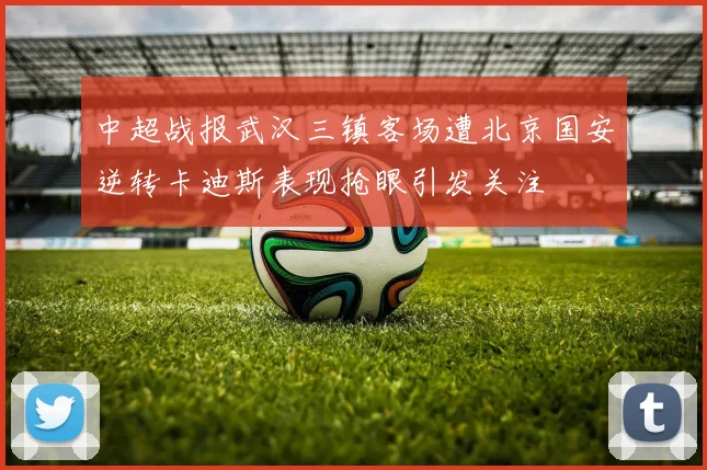 中超战报武汉三镇客场遭北京国安逆转卡迪斯表现抢眼引发关注