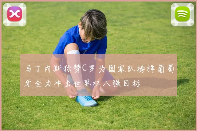 马丁内斯称赞C罗为国家队榜样葡萄牙全力冲击世界杯八强目标