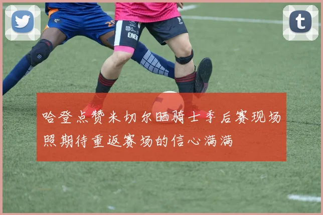 哈登点赞米切尔晒骑士季后赛现场照期待重返赛场的信心满满