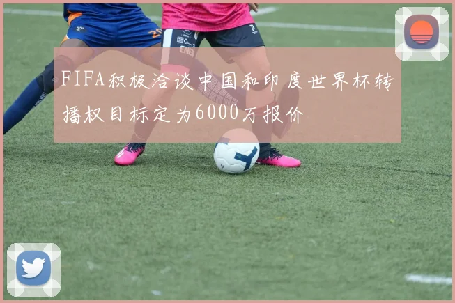 FIFA积极洽谈中国和印度世界杯转播权目标定为6000万报价