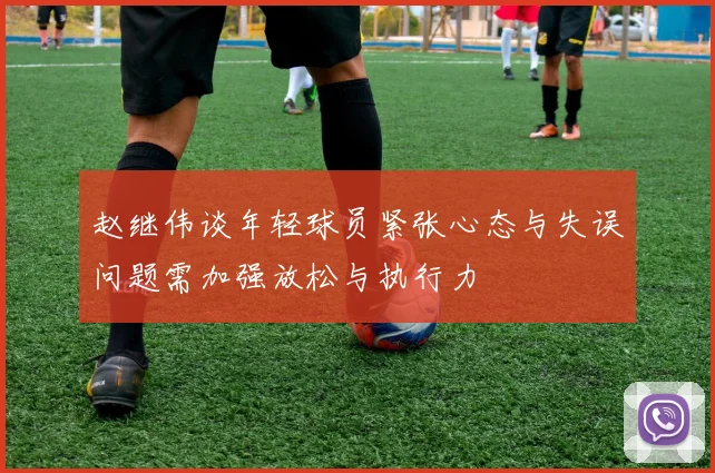 赵继伟谈年轻球员紧张心态与失误问题需加强放松与执行力