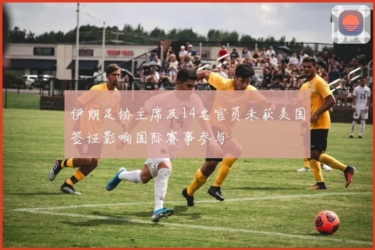 伊朗足协主席及14名官员未获美国签证影响国际赛事参与