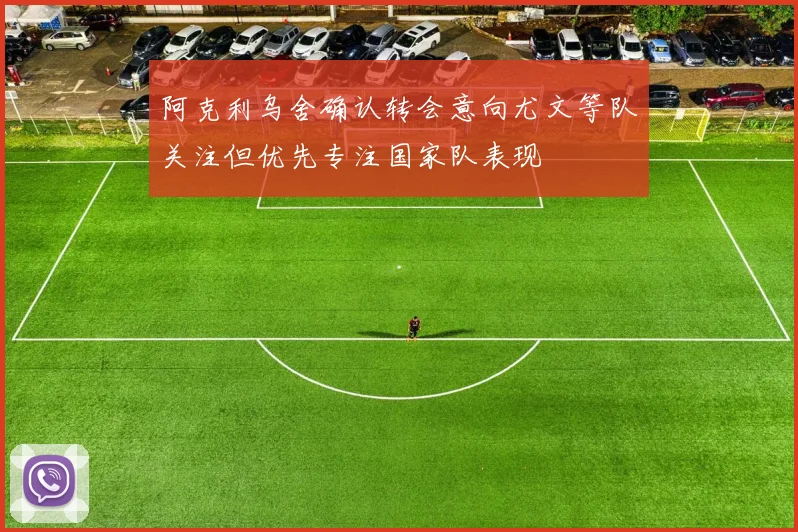阿克利乌舍确认转会意向尤文等队关注但优先专注国家队表现