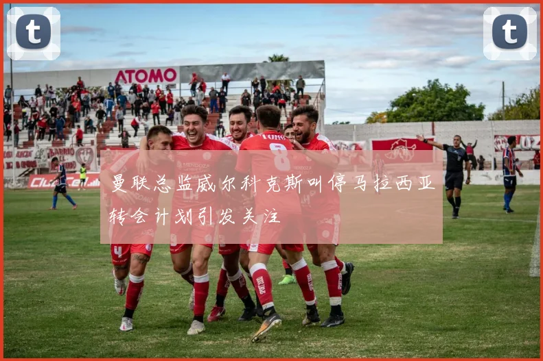 曼联总监威尔科克斯叫停马拉西亚转会计划引发关注