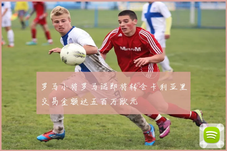 罗马小将罗马诺即将转会卡利亚里交易金额达五百万欧元