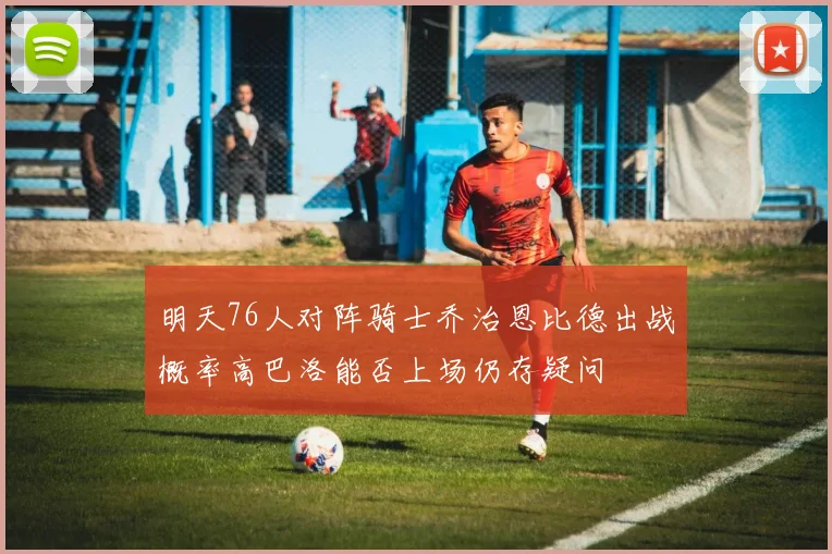 明天76人对阵骑士乔治恩比德出战概率高巴洛能否上场仍存疑问