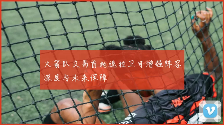火箭队交易首轮选控卫可增强阵容深度与未来保障