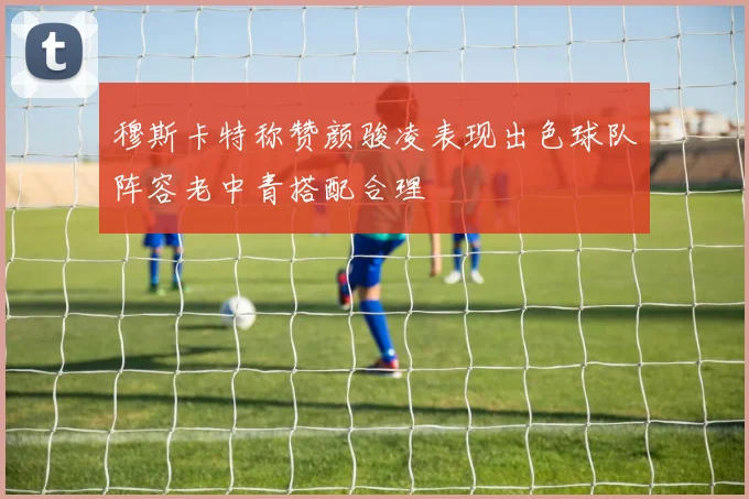 穆斯卡特称赞颜骏凌表现出色球队阵容老中青搭配合理