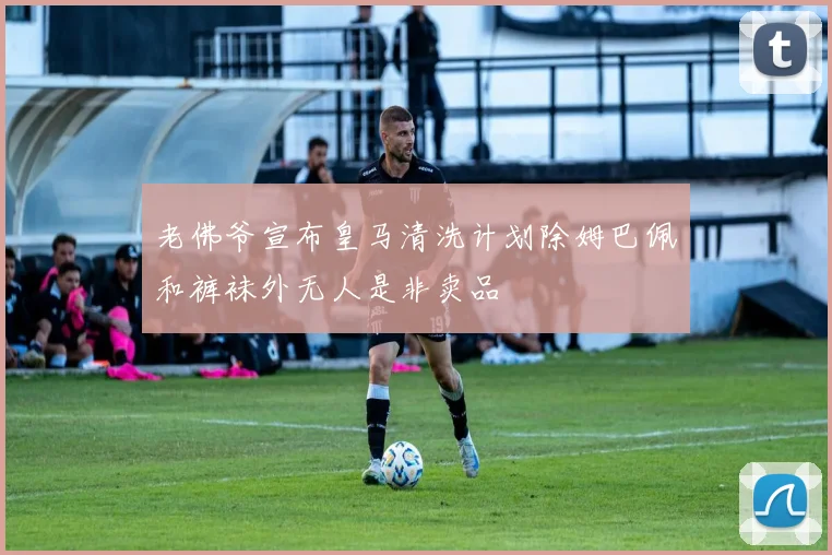 老佛爷宣布皇马清洗计划除姆巴佩和裤袜外无人是非卖品