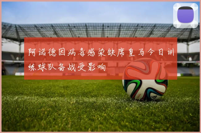 阿诺德因病毒感染缺席皇马今日训练球队备战受影响