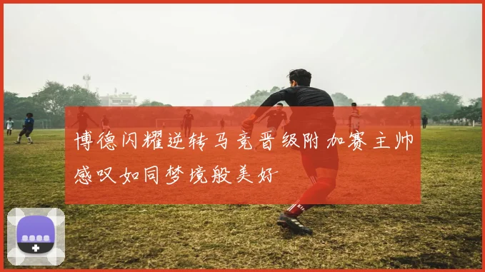 博德闪耀逆转马竞晋级附加赛主帅感叹如同梦境般美好
