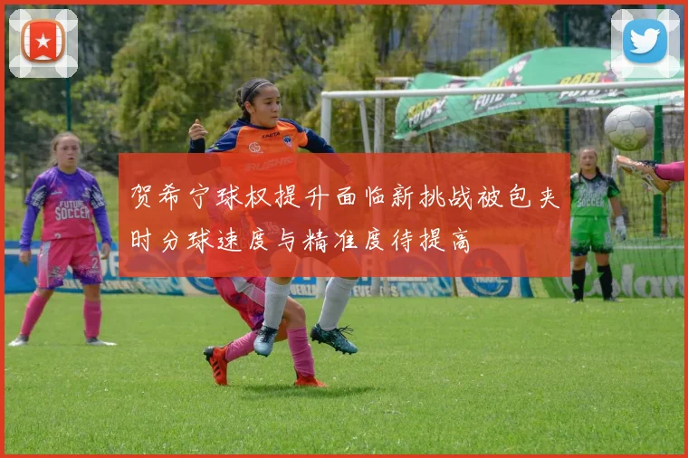 贺希宁球权提升面临新挑战被包夹时分球速度与精准度待提高