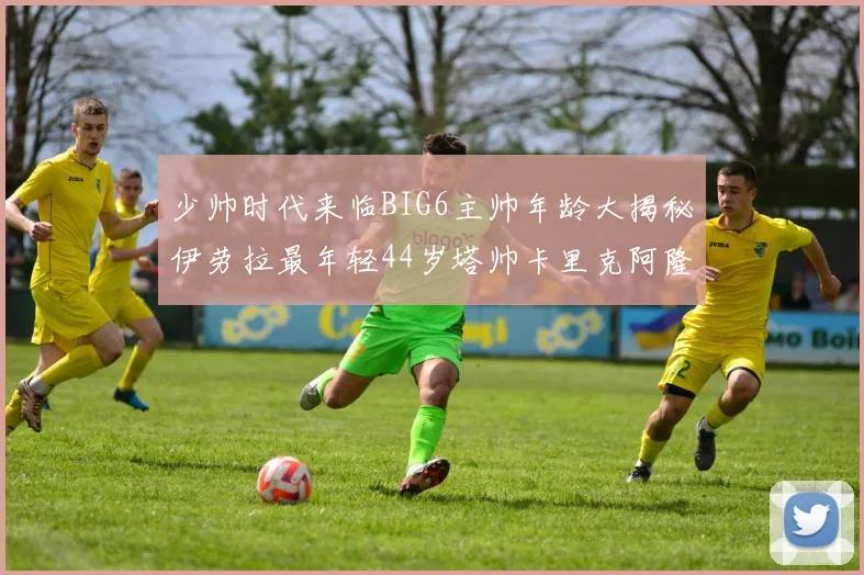 少帅时代来临BIG6主帅年龄大揭秘伊劳拉最年轻44岁塔帅卡里克阿隆索齐聚